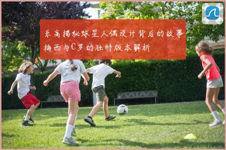 乐高揭秘球星人偶设计背后的故事梅西与C罗的独特版本解析