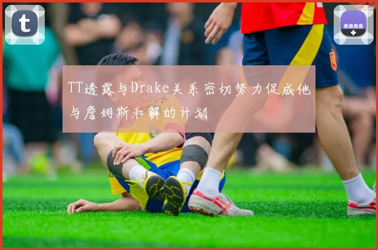 TT透露与Drake关系密切努力促成他与詹姆斯和解的计划