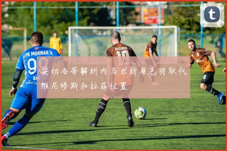 安切洛蒂解析内马尔新角色将取代维尼修斯和拉菲位置