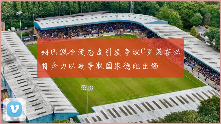 姆巴佩冷漠态度引发争议C罗若在必将全力以赴争取国家德比出场