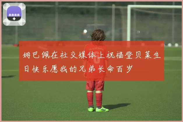 姆巴佩在社交媒体上祝福登贝莱生日快乐愿我的兄弟长命百岁