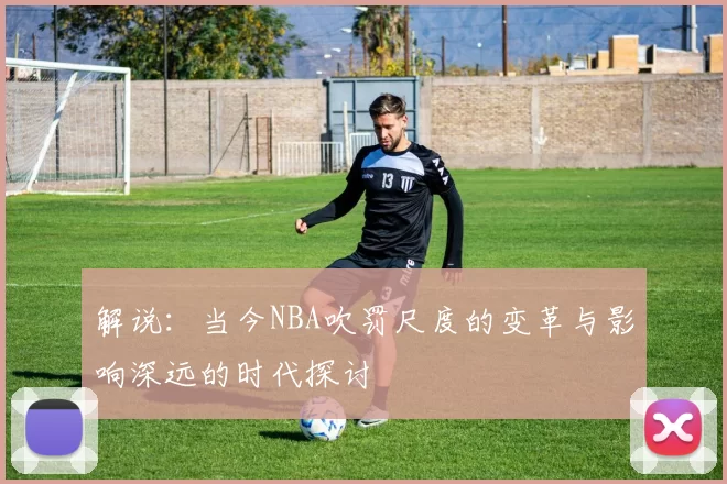 解说：当今NBA吹罚尺度的变革与影响深远的时代探讨
