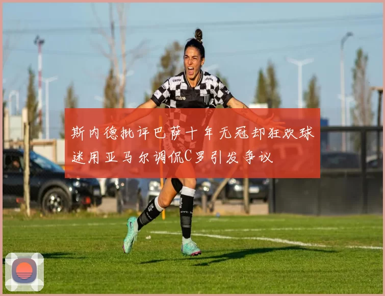 斯内德批评巴萨十年无冠却狂欢球迷用亚马尔调侃C罗引发争议