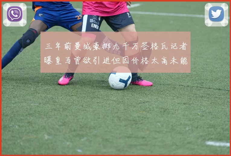 三年前曼城豪掷九千万签格瓦记者曝皇马曾欲引进但因价格太高未能成行