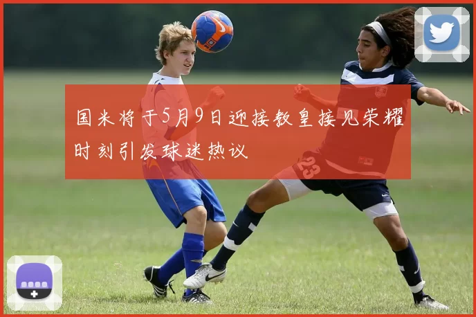 国米将于5月9日迎接教皇接见荣耀时刻引发球迷热议