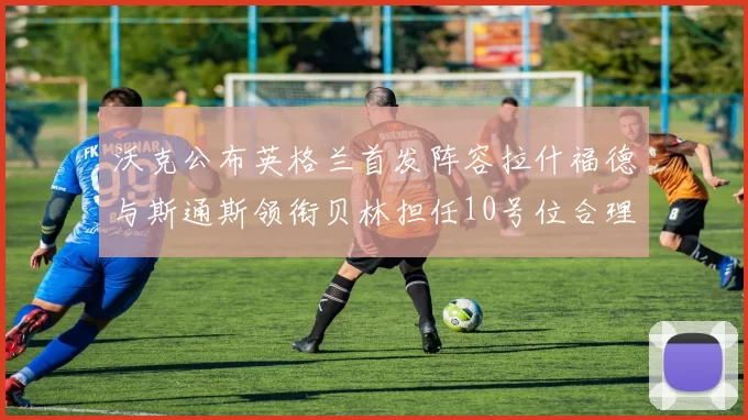 沃克公布英格兰首发阵容拉什福德与斯通斯领衔贝林担任10号位合理性分析