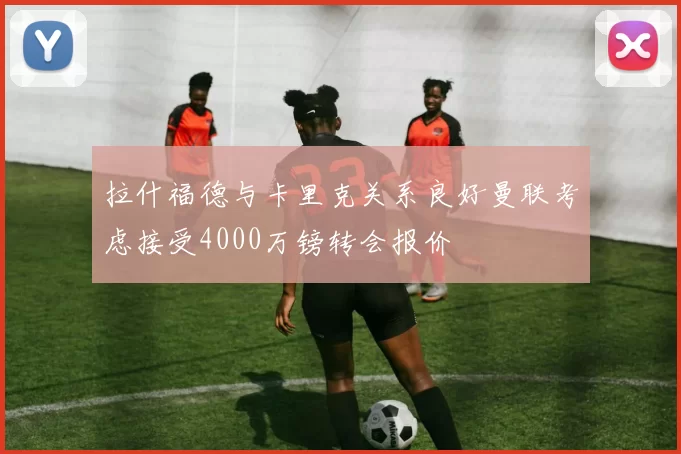 拉什福德与卡里克关系良好曼联考虑接受4000万镑转会报价