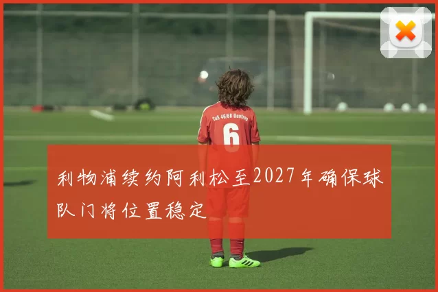 利物浦续约阿利松至2027年确保球队门将位置稳定