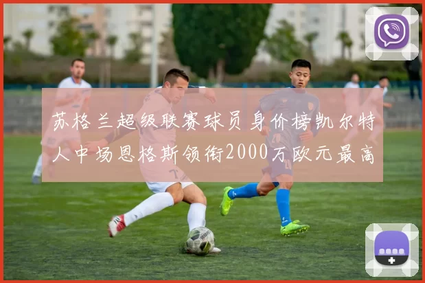 苏格兰超级联赛球员身价榜凯尔特人中场恩格斯领衔2000万欧元最高