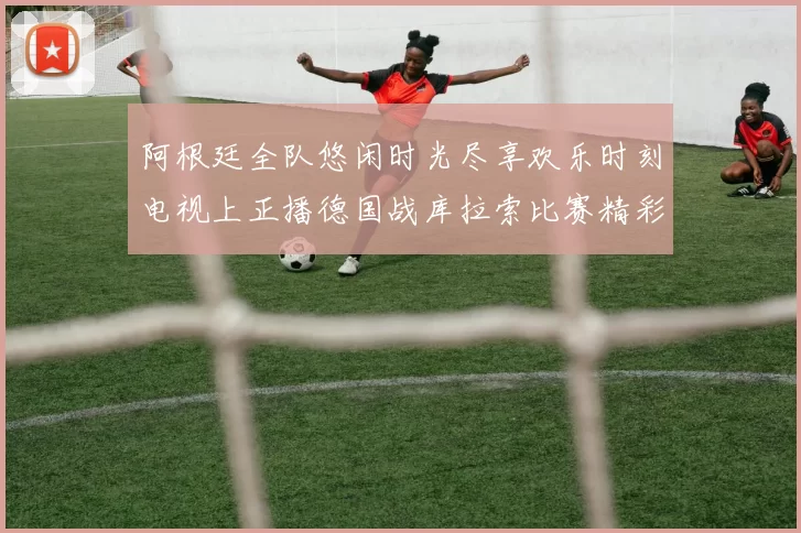 阿根廷全队悠闲时光尽享欢乐时刻电视上正播德国战库拉索比赛精彩瞬间