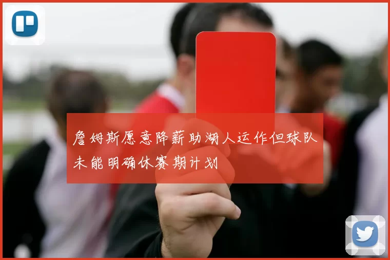 詹姆斯愿意降薪助湖人运作但球队未能明确休赛期计划